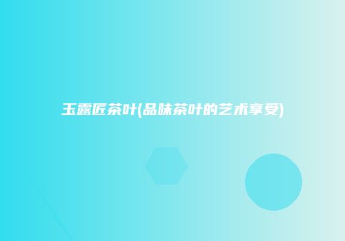 玉露匠茶叶(品味茶叶的艺术享受)