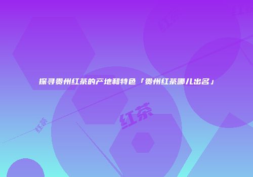 探寻贵州红茶的产地和特色「贵州红茶哪儿出名」