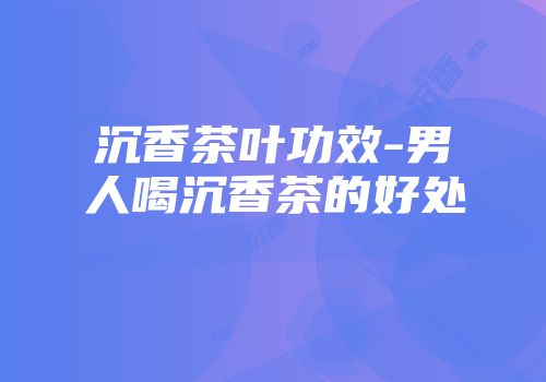 沉香茶叶功效-男人喝沉香茶的好处