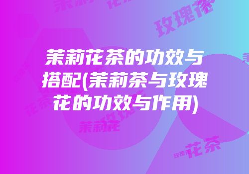 茉莉花茶的功效与搭配(茉莉茶与玫瑰花的功效与作用)
