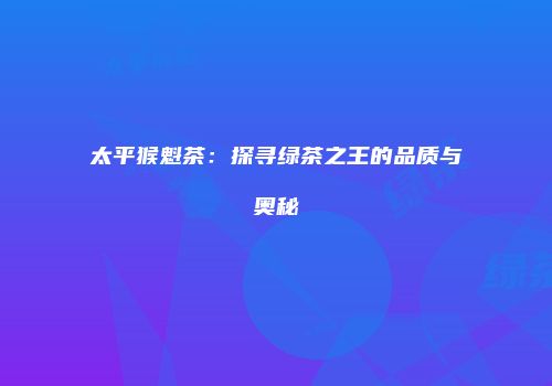 太平猴魁茶：探寻绿茶之王的品质与奥秘