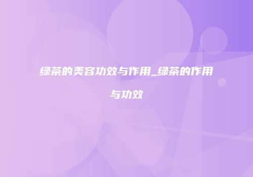 绿茶的美容功效与作用_绿茶的作用与功效