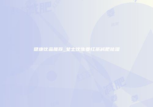 健康饮品推荐_女士饮生姜红茶减肥祛湿