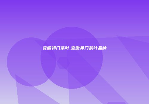 安徽祁门茶叶,安徽祁门茶叶品种