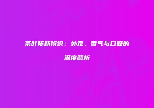 茶叶陈新辨识：外观、香气与口感的深度解析