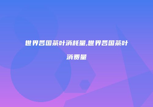世界各国茶叶消耗量,世界各国茶叶消费量