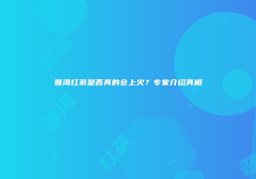 普洱红茶是否真的会上火？专家介绍真相