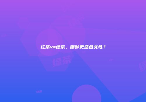 红茶vs绿茶，哪种更适合女性？