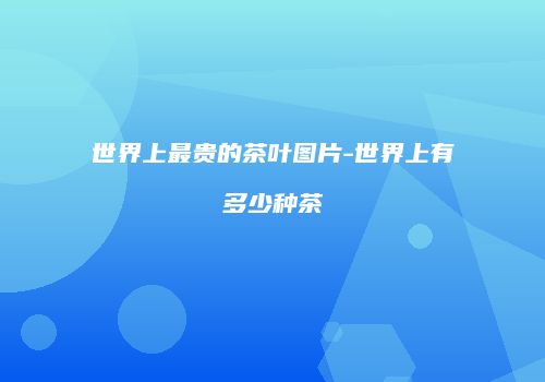 世界上最贵的茶叶图片-世界上有多少种茶