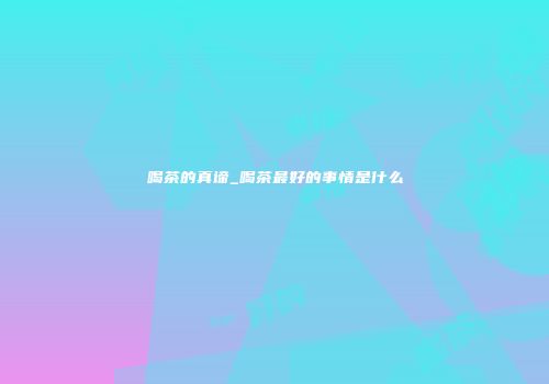 喝茶的真谛_喝茶最好的事情是什么