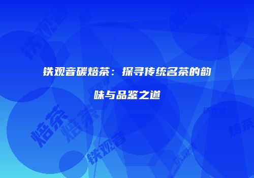 铁观音碳焙茶：探寻传统名茶的韵味与品鉴之道