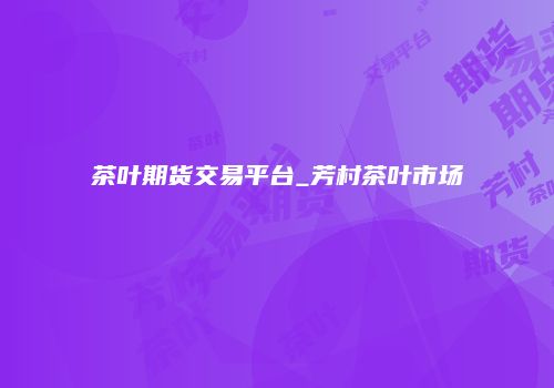 茶叶期货交易平台_芳村茶叶市场