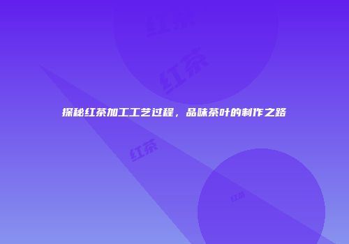 探秘红茶加工工艺过程，品味茶叶的制作之路