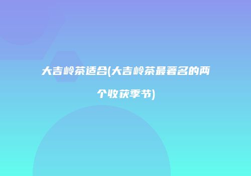 大吉岭茶适合(大吉岭茶最著名的两个收获季节)