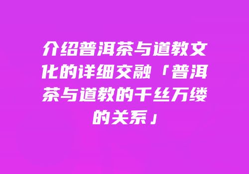 介绍普洱茶与道教文化的详细交融「普洱茶与道教的千丝万缕的关系」