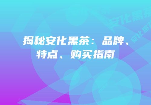 揭秘安化黑茶：品牌、特点、购买指南