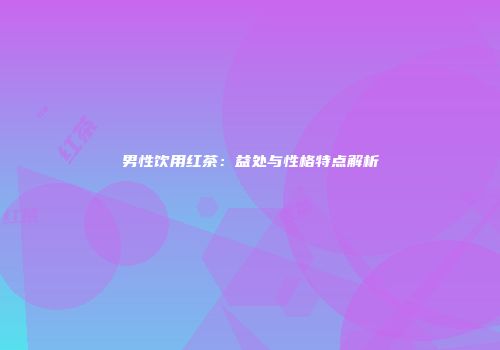 男性饮用红茶：益处与性格特点解析