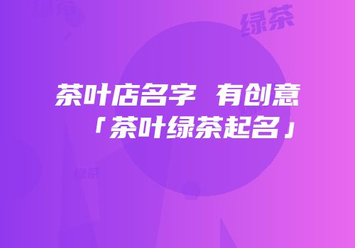 茶叶店名字 有创意「茶叶绿茶起名」