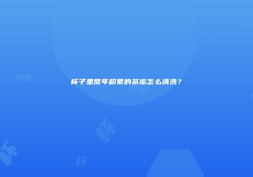 杯子里常年积累的茶垢怎么清洗？