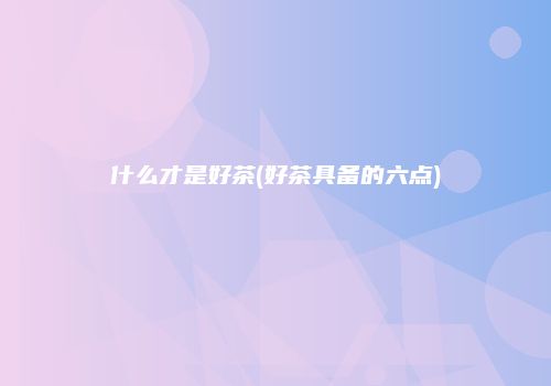 什么才是好茶(好茶具备的六点)