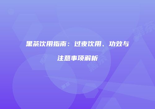 黑茶饮用指南：过夜饮用、功效与注意事项解析
