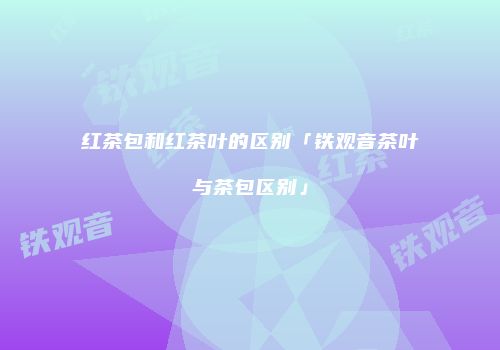 红茶包和红茶叶的区别「铁观音茶叶与茶包区别」