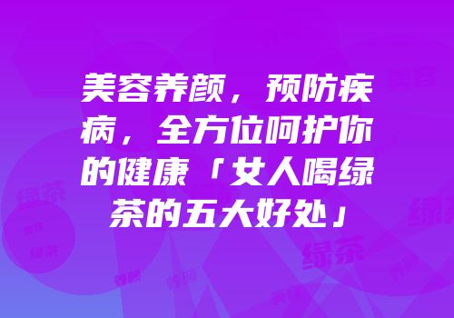 美容养颜，预防疾病，全方位呵护你的健康「女人喝绿茶的五大好处」