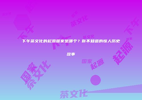 下午茶文化的起源国家是哪个？你不知道的惊人历史故事