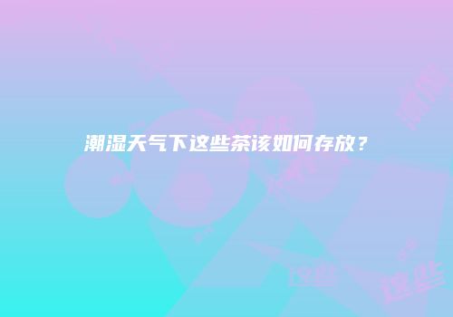 潮湿天气下这些茶该如何存放？