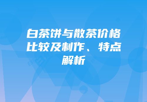 白茶饼与散茶价格比较及制作、特点解析