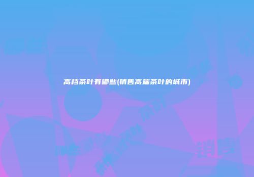 高档茶叶有哪些(销售高端茶叶的城市)