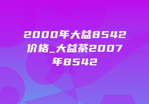 2000年大益8542价格_大益茶2007年8542