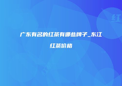 广东有名的红茶有哪些牌子_东江红茶价格
