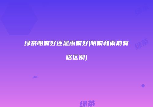 绿茶明前好还是雨前好(明前和雨前有啥区别)