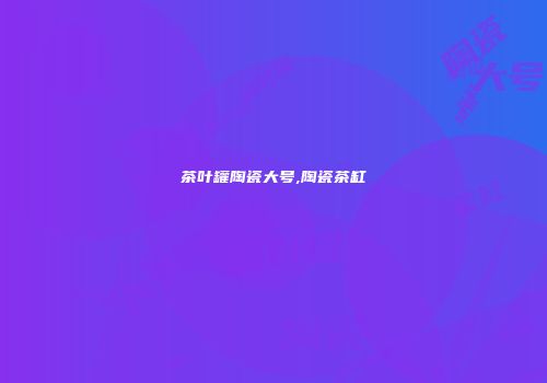 茶叶罐陶瓷大号,陶瓷茶缸