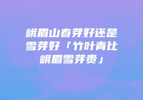 峨眉山春芽好还是雪芽好「竹叶青比峨眉雪芽贵」