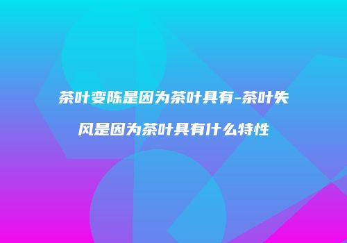 茶叶变陈是因为茶叶具有-茶叶失风是因为茶叶具有什么特性