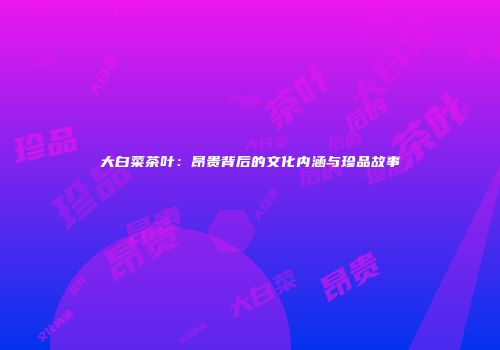 大白菜茶叶：昂贵背后的文化内涵与珍品故事