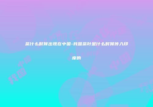 茶什么时候出现在中国-我国茶叶是什么时候传入印度的