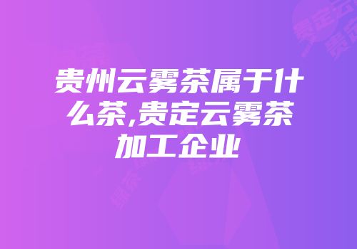 贵州云雾茶属于什么茶,贵定云雾茶加工企业
