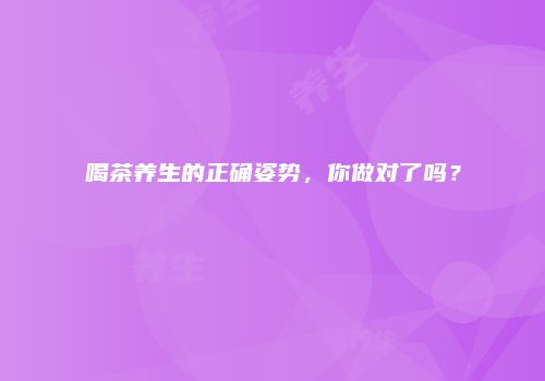 喝茶养生的正确姿势，你做对了吗？