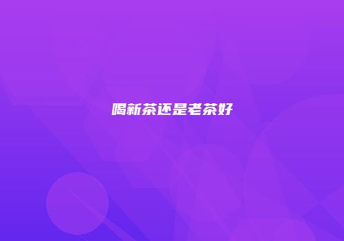 喝新茶还是老茶好