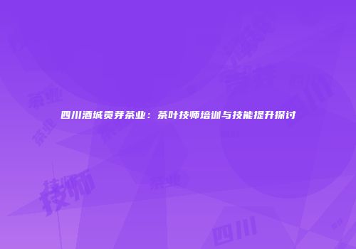 四川酒城贡芽茶业：茶叶技师培训与技能提升探讨