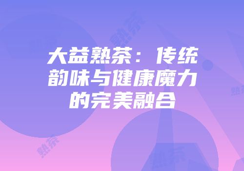 大益熟茶：传统韵味与健康魔力的完美融合
