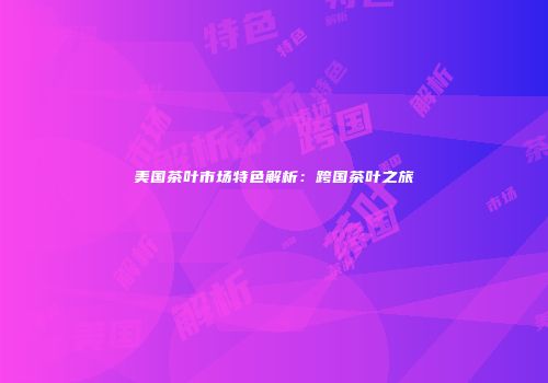 美国茶叶市场特色解析：跨国茶叶之旅