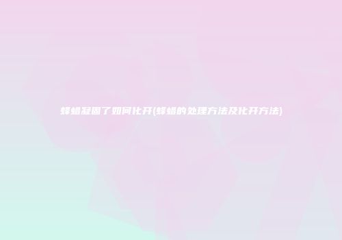 蜂蜡凝固了如何化开(蜂蜡的处理方法及化开方法)