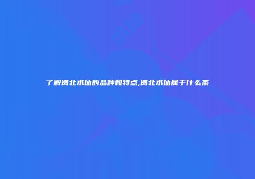 了解闽北水仙的品种和特点,闽北水仙属于什么茶