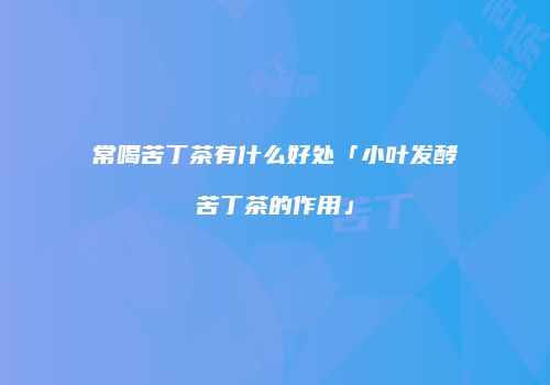 常喝苦丁茶有什么好处「小叶发酵苦丁茶的作用」