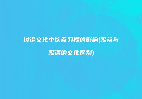 讨论文化中饮食习惯的影响(喝茶与喝酒的文化区别)