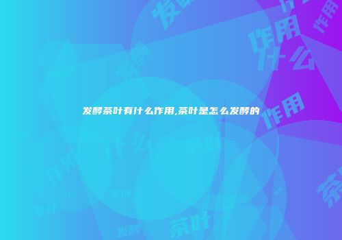 发酵茶叶有什么作用,茶叶是怎么发酵的